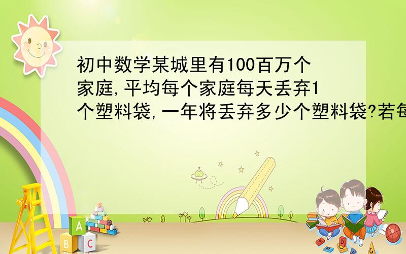 初中数学某城里有100百万个家庭,平均每个家庭每天丢弃1个塑料袋,一年将丢弃多少个塑料袋?若每1000个塑料袋污染1平方