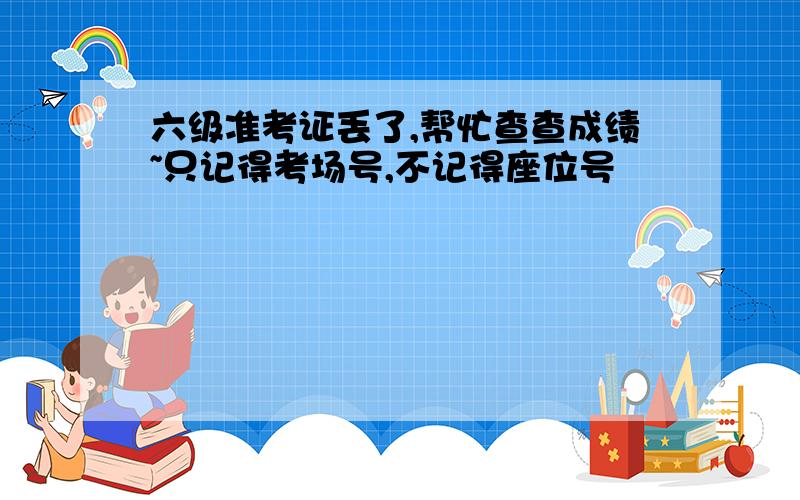 六级准考证丢了,帮忙查查成绩~只记得考场号,不记得座位号