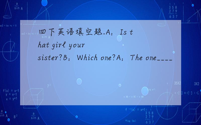 四下英语填空题.A：Is that girl your sister?B：Which one?A：The one____