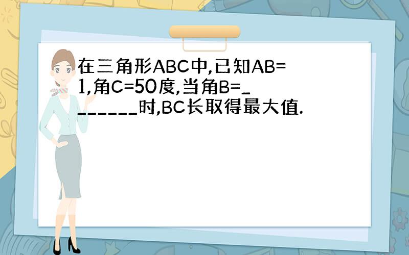 在三角形ABC中,已知AB=1,角C=50度,当角B=_______时,BC长取得最大值.