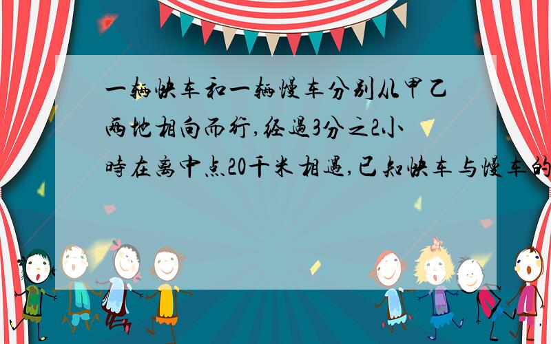 一辆快车和一辆慢车分别从甲乙两地相向而行,经过3分之2小时在离中点20千米相遇,已知快车与慢车的速度比是