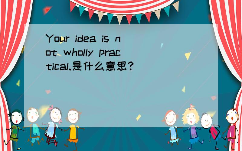 Your idea is not wholly practical.是什么意思?