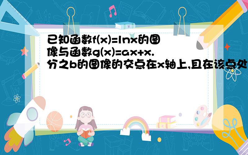 已知函数f(x)=lnx的图像与函数g(x)=ax+x.分之b的图像的交点在x轴上,且在该点处切线相同 1求a.b的值