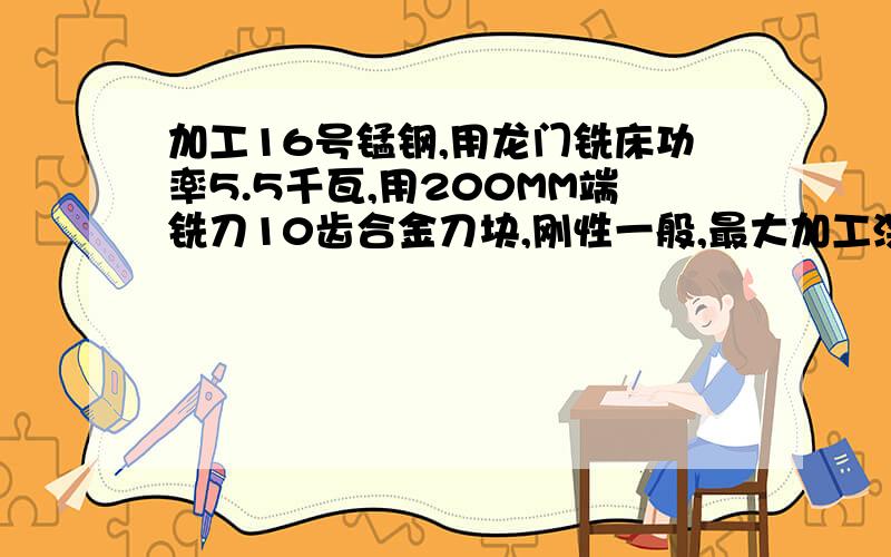 加工16号锰钢,用龙门铣床功率5.5千瓦,用200MM端铣刀10齿合金刀块,刚性一般,最大加工深度和进刀多少才