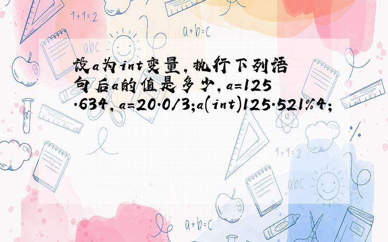 设a为int变量,执行下列语句后a的值是多少,a=125.634,a=20.0/3;a(int)125.521%4；