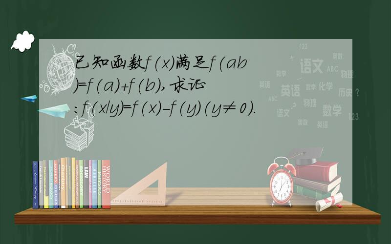 已知函数f(x)满足f(ab)=f(a)+f(b),求证：f(x/y)=f(x)-f(y)(y≠0）.