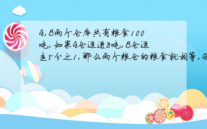 A,B两个仓库共有粮食100吨,如果A仓运进8吨,B仓运走5分之1,那么两个粮仓的粮食就相等,A,B粮仓原有粮食各