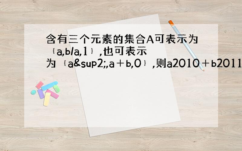 含有三个元素的集合A可表示为﹛a,b/a,1﹜,也可表示为﹛a²,a＋b,0﹜,则a2010＋b2011的值为