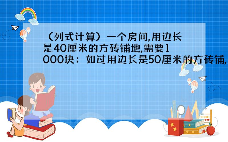 （列式计算）一个房间,用边长是40厘米的方砖铺地,需要1000块；如过用边长是50厘米的方砖铺,需要多少块