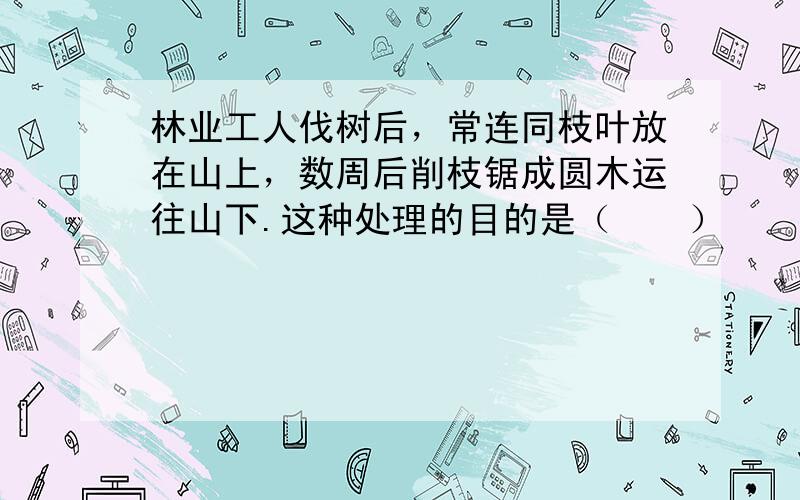 林业工人伐树后，常连同枝叶放在山上，数周后削枝锯成圆木运往山下.这种处理的目的是（　　）