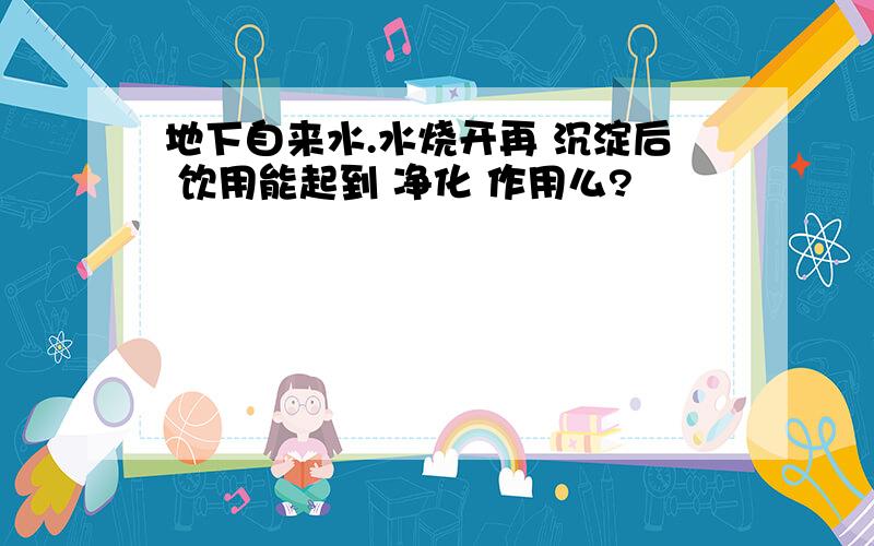 地下自来水.水烧开再 沉淀后 饮用能起到 净化 作用么?