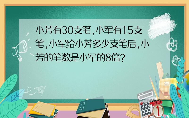 小芳有30支笔,小军有15支笔,小军给小芳多少支笔后,小芳的笔数是小军的8倍?