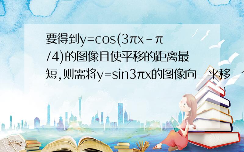 要得到y=cos(3πx-π/4)的图像且使平移的距离最短,则需将y=sin3πx的图像向_平移_个单位即可得到