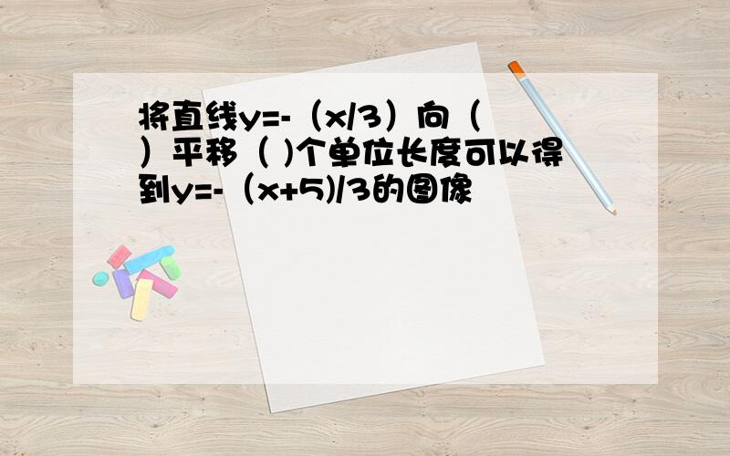 将直线y=-（x/3）向（ ）平移（ )个单位长度可以得到y=-（x+5)/3的图像