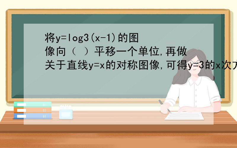 将y=log3(x-1)的图像向（ ）平移一个单位,再做关于直线y=x的对称图像,可得y=3的x次方的图像.