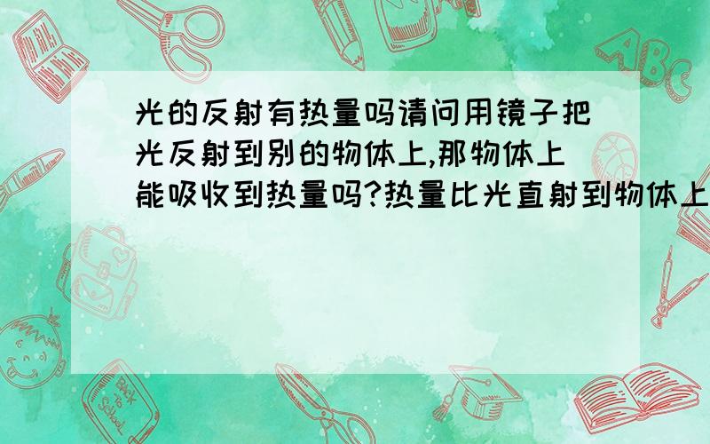 光的反射有热量吗请问用镜子把光反射到别的物体上,那物体上能吸收到热量吗?热量比光直射到物体上要小多少?