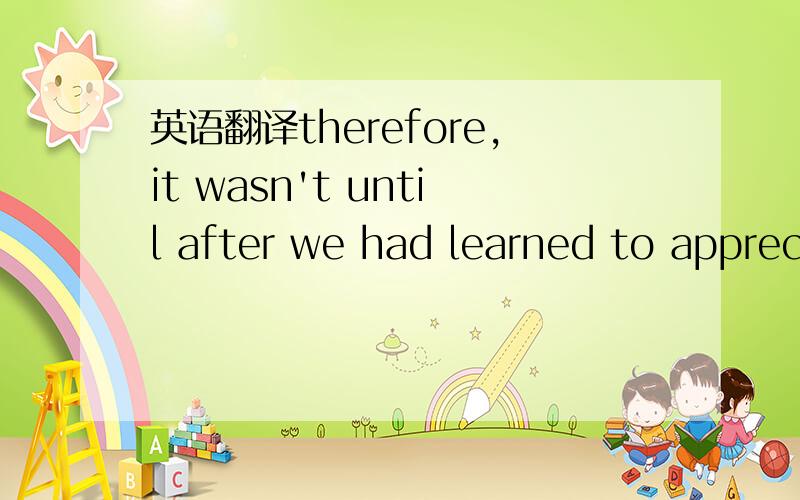 英语翻译therefore,it wasn't until after we had learned to apprec