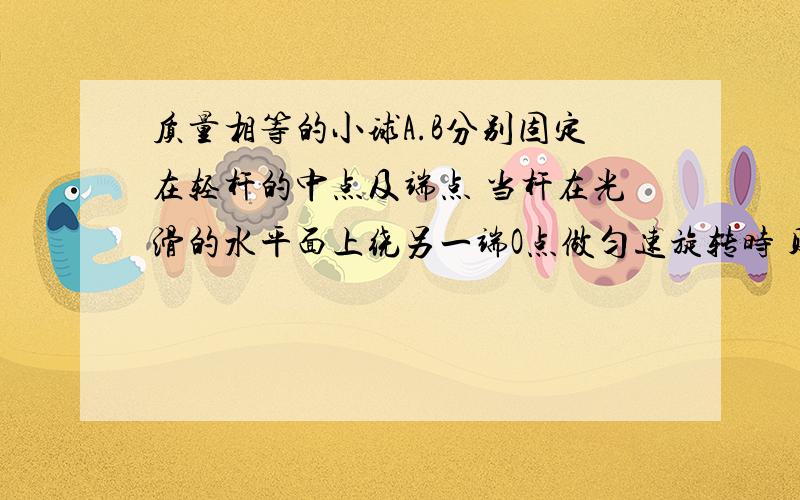 质量相等的小球A.B分别固定在轻杆的中点及端点 当杆在光滑的水平面上绕另一端O点做匀速旋转时 则杆的OA 段