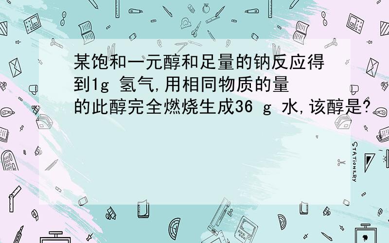 某饱和一元醇和足量的钠反应得到1g 氢气,用相同物质的量的此醇完全燃烧生成36 g 水,该醇是?