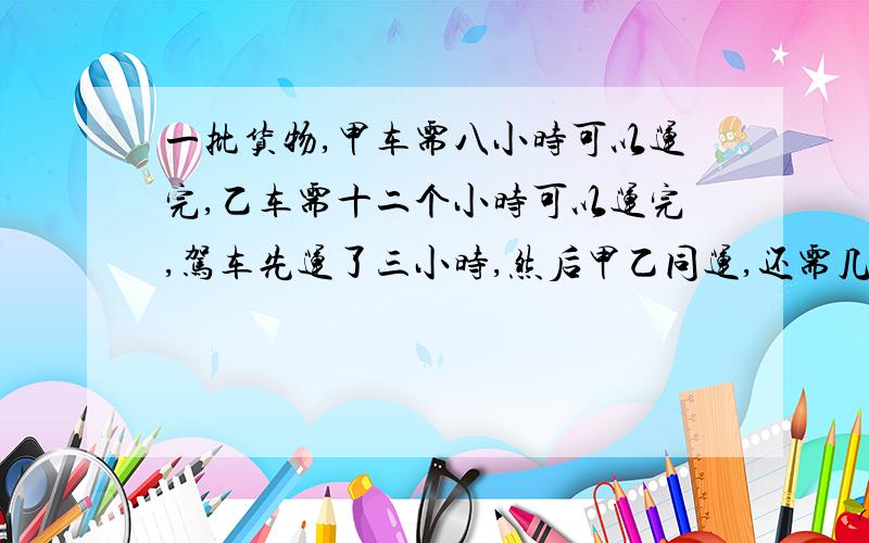 一批货物,甲车需八小时可以运完,乙车需十二个小时可以运完,驾车先运了三小时,然后甲乙同运,还需几小