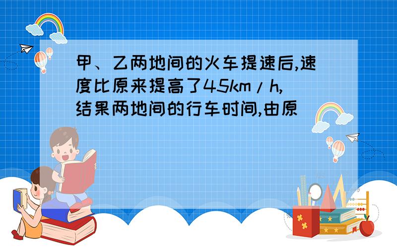 甲、乙两地间的火车提速后,速度比原来提高了45km/h,结果两地间的行车时间,由原