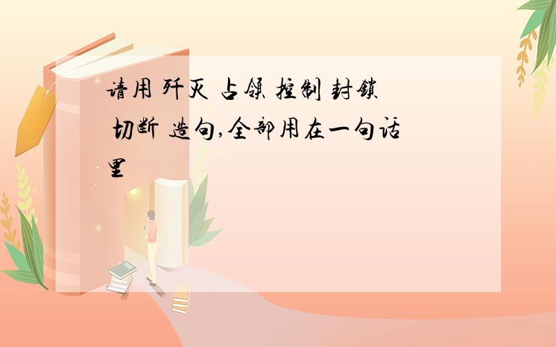 请用 歼灭 占领 控制 封锁 切断 造句,全部用在一句话里