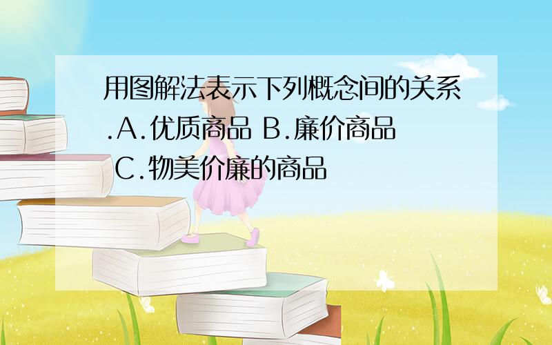 用图解法表示下列概念间的关系.A.优质商品 B.廉价商品 C.物美价廉的商品