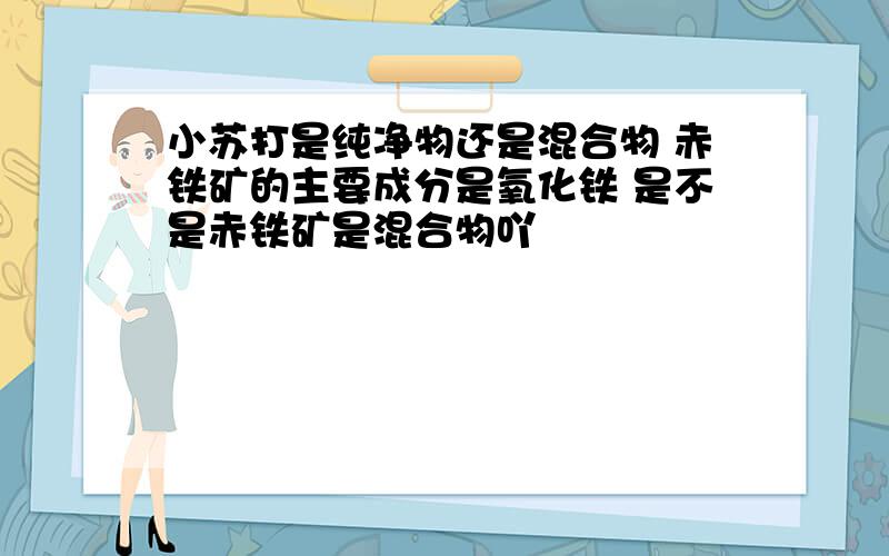 小苏打是纯净物还是混合物 赤铁矿的主要成分是氧化铁 是不是赤铁矿是混合物吖