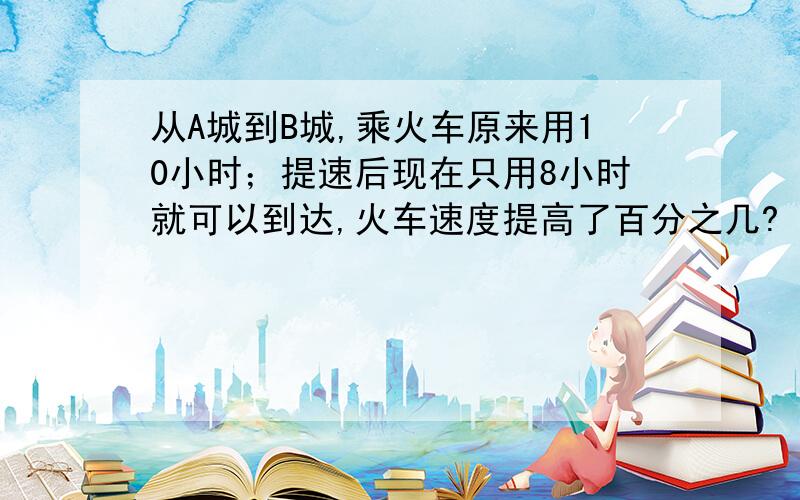 从A城到B城,乘火车原来用10小时；提速后现在只用8小时就可以到达,火车速度提高了百分之几?