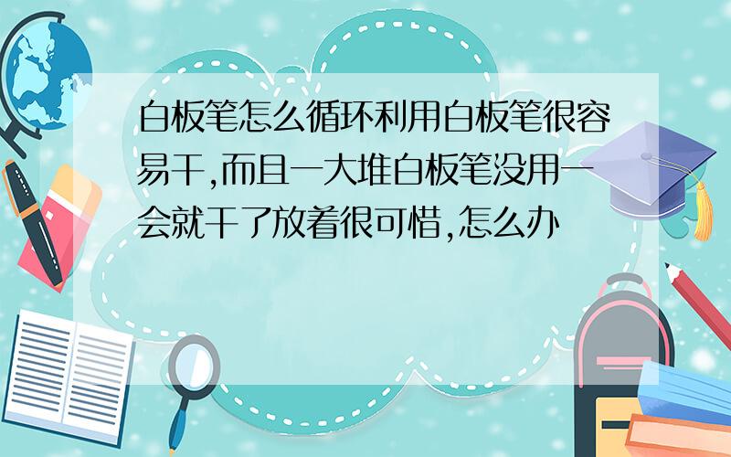 白板笔怎么循环利用白板笔很容易干,而且一大堆白板笔没用一会就干了放着很可惜,怎么办