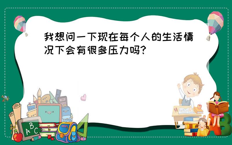 我想问一下现在每个人的生活情况下会有很多压力吗?