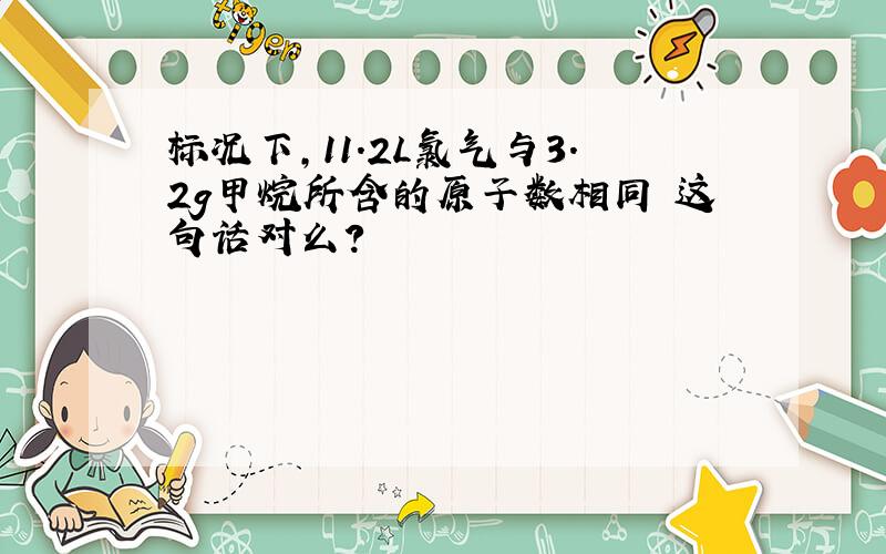 标况下,11.2L氯气与3.2g甲烷所含的原子数相同 这句话对么?