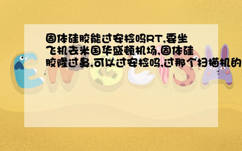 固体硅胶能过安检吗RT,要坐飞机去米国华盛顿机场,固体硅胶隆过鼻,可以过安检吗,过那个扫描机的时候会不会叫隆鼻用的硅胶怎