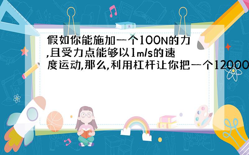 假如你能施加一个100N的力,且受力点能够以1m/s的速度运动,那么,利用杠杆让你把一个120000N的重物抬起5cm需