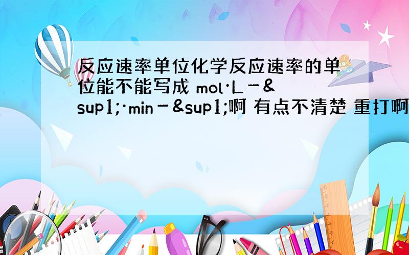 反应速率单位化学反应速率的单位能不能写成 mol·L－¹·min－¹啊 有点不清楚 重打啊 mol·