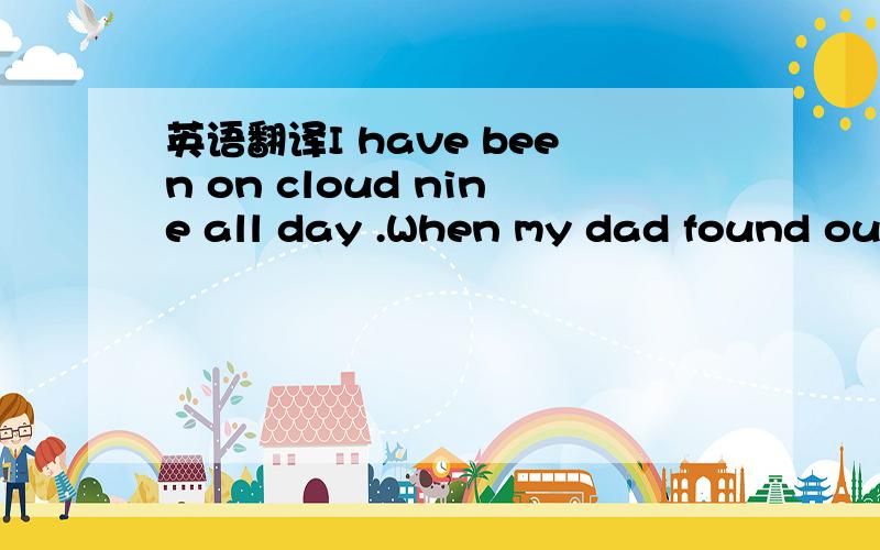 英语翻译I have been on cloud nine all day .When my dad found out