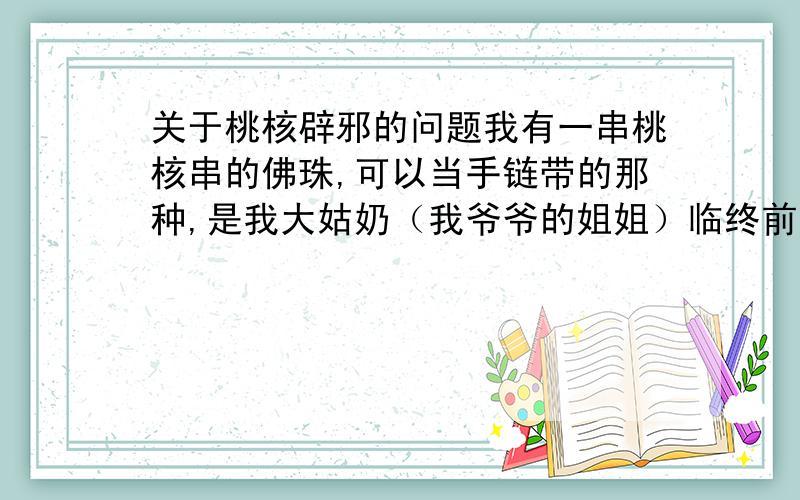 关于桃核辟邪的问题我有一串桃核串的佛珠,可以当手链带的那种,是我大姑奶（我爷爷的姐姐）临终前留给我的,这串佛珠是她信佛时