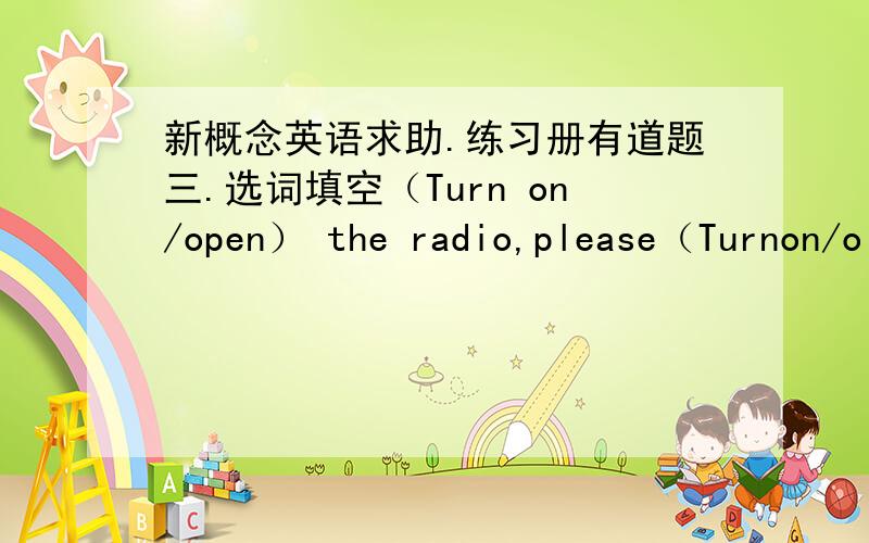 新概念英语求助.练习册有道题三.选词填空（Turn on/open） the radio,please（Turnon/o