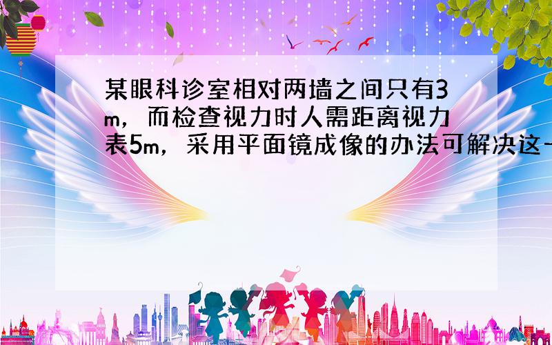 某眼科诊室相对两墙之间只有3m，而检查视力时人需距离视力表5m，采用平面镜成像的办法可解决这一难题．将视力表挂在一面墙上