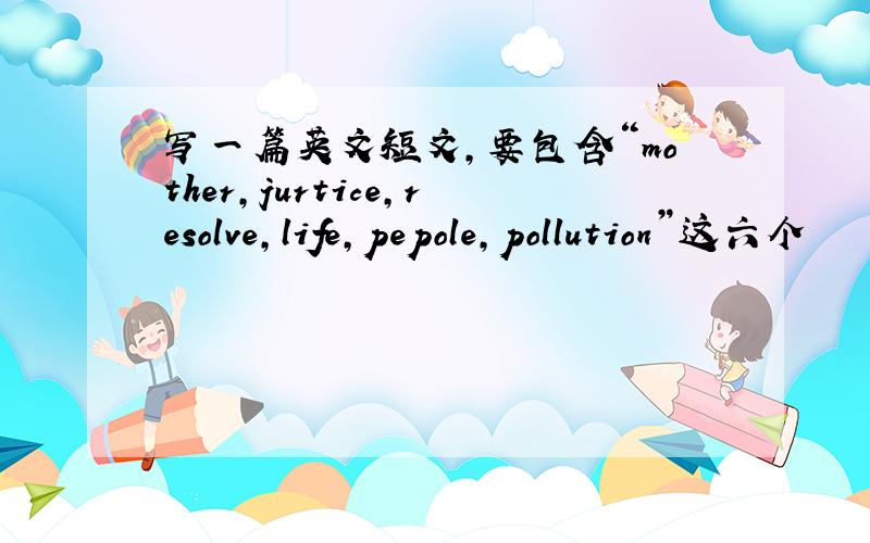 写一篇英文短文,要包含“mother,jurtice,resolve,life,pepole,pollution”这六个