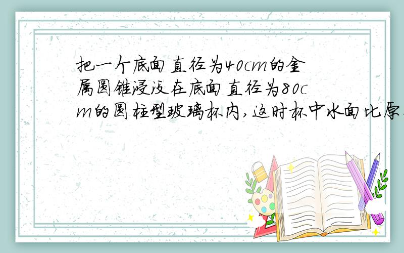 把一个底面直径为40cm的金属圆锥浸没在底面直径为80cm的圆柱型玻璃杯内,这时杯中水面比原来升高3cm,.求金