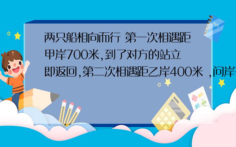 两只船相向而行 第一次相遇距甲岸700米,到了对方的站立即返回,第二次相遇距乙岸400米 ,问岸有多宽?