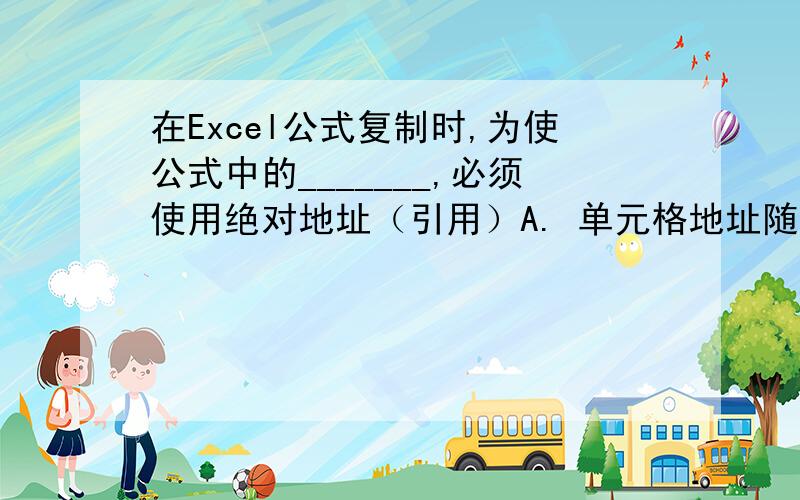 在Excel公式复制时,为使公式中的_______,必须使用绝对地址（引用）A. 单元格地址随新位置而变化 B. 范围