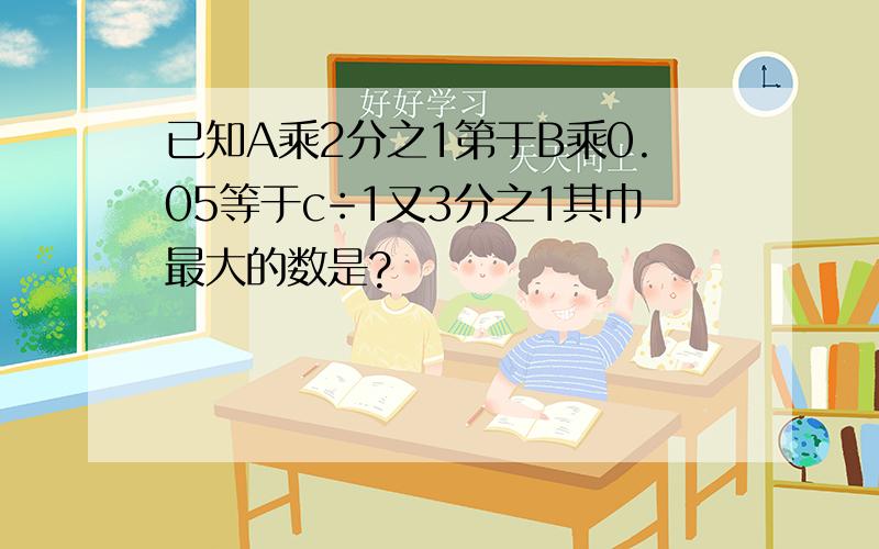 已知A乘2分之1第于B乘0.05等于c÷1又3分之1其巾最大的数是?