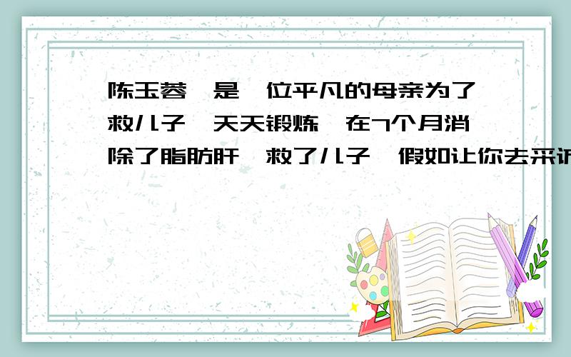 陈玉蓉,是一位平凡的母亲为了救儿子,天天锻炼,在7个月消除了脂肪肝,救了儿子,假如让你去采访她