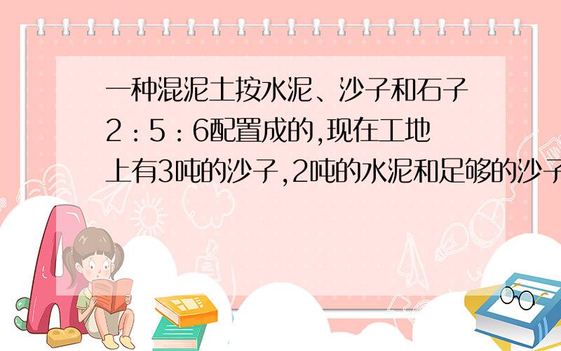 一种混泥土按水泥、沙子和石子2：5：6配置成的,现在工地上有3吨的沙子,2吨的水泥和足够的沙子,最多可以配多少吨符合要求