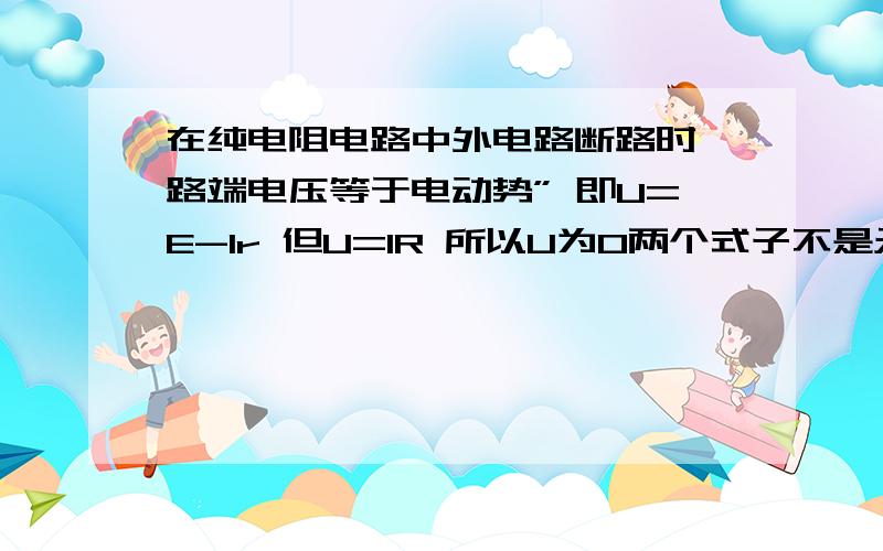 在纯电阻电路中外电路断路时,路端电压等于电动势” 即U=E-Ir 但U=IR 所以U为0两个式子不是矛盾 为什么