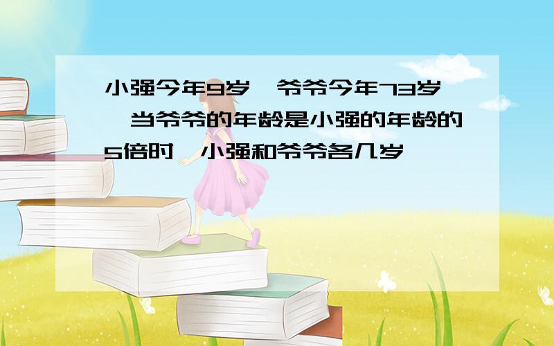 小强今年9岁,爷爷今年73岁,当爷爷的年龄是小强的年龄的5倍时,小强和爷爷各几岁