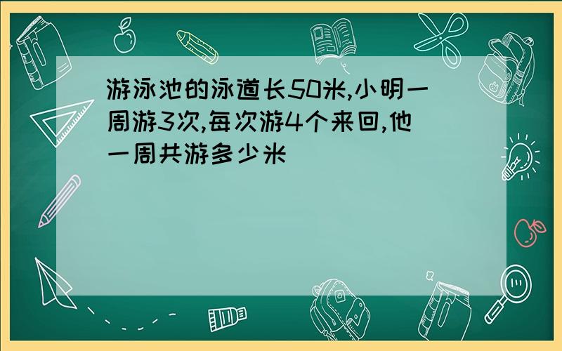 游泳池的泳道长50米,小明一周游3次,每次游4个来回,他一周共游多少米