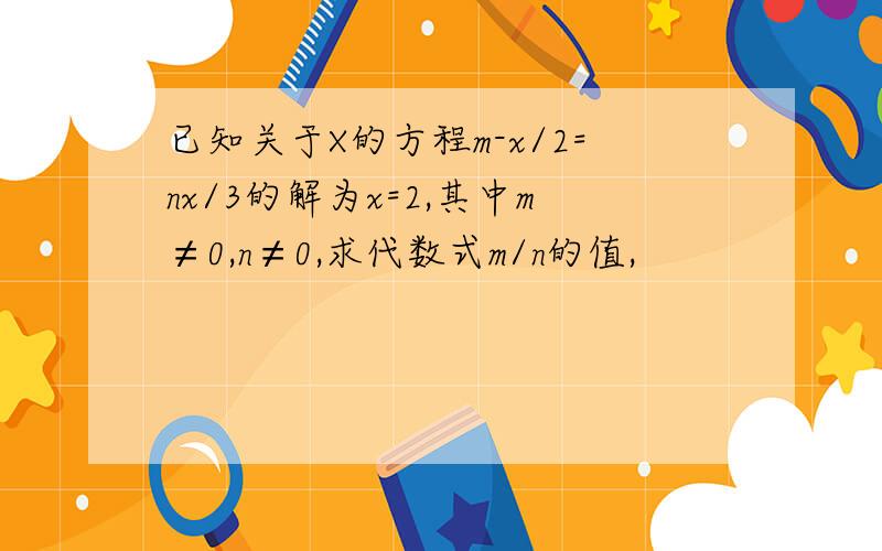 已知关于X的方程m-x/2=nx/3的解为x=2,其中m≠0,n≠0,求代数式m/n的值,